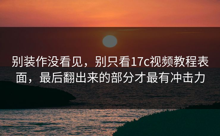 别装作没看见，别只看17c视频教程表面，最后翻出来的部分才最有冲击力