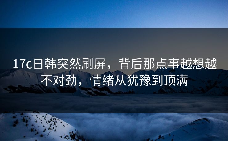 17c日韩突然刷屏，背后那点事越想越不对劲，情绪从犹豫到顶满