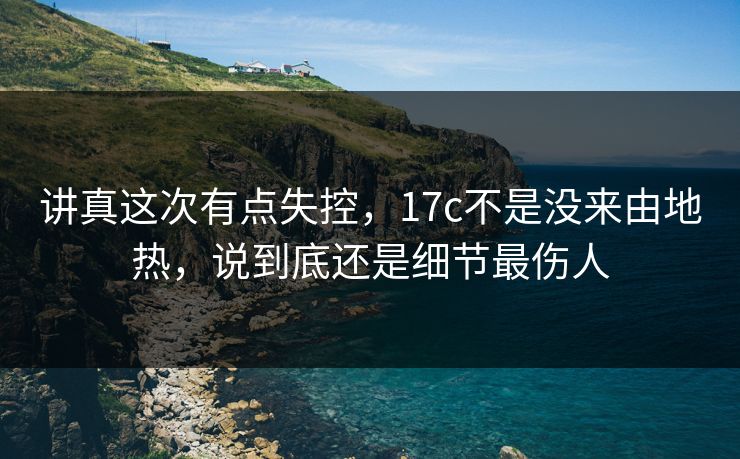 讲真这次有点失控，17c不是没来由地热，说到底还是细节最伤人